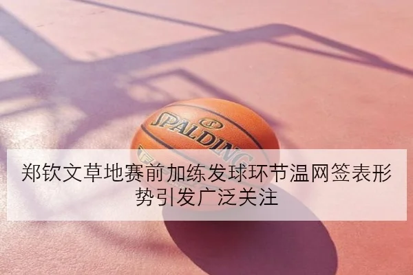 郑钦文草地赛前加练发球环节温网签表形势引发广泛关注